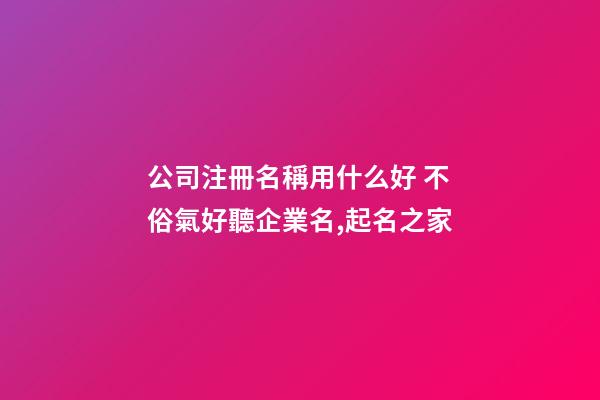 公司注冊名稱用什么好 不俗氣好聽企業名,起名之家